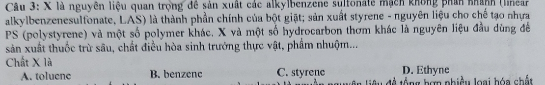 là nguyên liệu quan trọng đê sản xuất các alkylbenzene sulfonate mạch không phản nhành (linear
alkylbenzenesulfonate, LAS) là thành phần chính của bột giặt; sản xuất styrene - nguyên liệu cho chế tạo nhựa
PS (polystyrene) và một số polymer khác. X và một số hydrocarbon thơm khác là nguyên liệu đầu dùng để
sản xuất thuốc trừ sâu, chất điều hòa sinh trưởng thực vật, phẩm nhuộm...
Chất X là
A. toluene B. benzene C. styrene D. Ethyne
Cu đề tổng hợp nhiều loại hóa chất