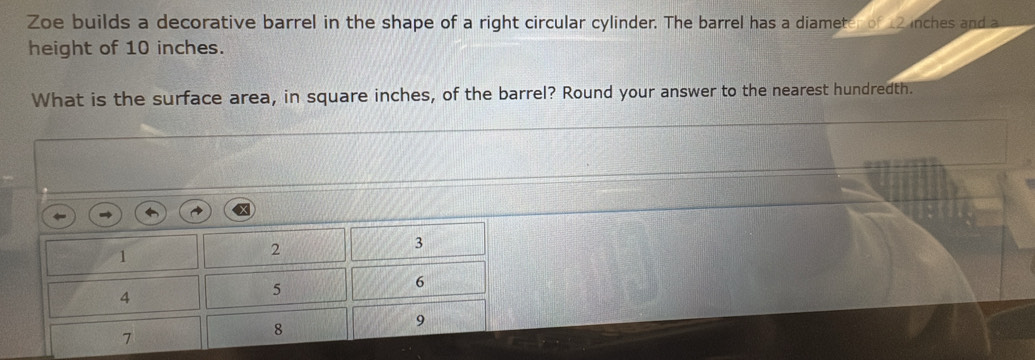 Zoe builds a decorative barrel in the shape of a right circular cylinder. The barrel has a diameter of 2 inches and a 
height of 10 inches. 
What is the surface area, in square inches, of the barrel? Round your answer to the nearest hundredth.
1
2
3
4
5
6
9
7
8