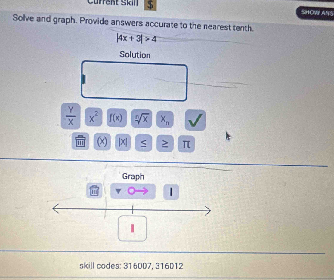 Current Škill $ 
SHOW ANS 
Solve and graph. Provide answers accurate to the nearest tenth.
|4x+3|>4
Solution
 Y/X  x^2 f(x) sqrt[n](x) X_n
(x) |X| ≤ ≥ π
Graph 
skill codes: 316007, 316012