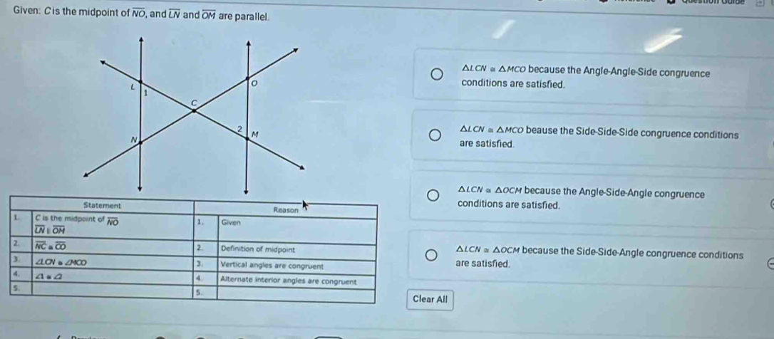 Given: Cis the midpoint of overline NO , and overline LN and overline OM are parallel.
△LCN △ MCO because the Angle-Angle-Side congruence
conditions are satisfied.
△ LCN≌ △ MCO beause the Side-Side-Side congruence conditions
are satisfied.
△ LCN « ΔOCM because the Angle-Side-Angle congruence
conditions are satisfied.
Statement Reason
L C is the midpoint of overline NO 1. Given
overline LNparallel overline OM
2.
2 overline MC≌ overline CO Definition of midpoint △ LCN≌ ΔOCM because the Side-Side-Angle congruence conditions
3 ∠ LOV≌ ∠ MCO Vertical angles are congruent are satisfied.
④
4. ∠ 1=∠ 2 Alternate interior angles are congruent
5.
5 Clear All