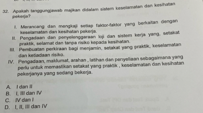 Apakah tanggungjawab majikan didalam sistem keselamatan dan kesihatan
pekerja?
1. Merancang dan mengkaji setiap faktor-faktor yang berkaitan dengan
keselamatan dan kesihatan pekerja.
II. Pengadaan dan penyelenggaraan loji dan sistem kerja yang, setakat
praktik, selamat dan tanpa risiko kepada kesihatan.
III. Pembuatan perkiraan bagi menjamin, setakat yang praktik, keselamatan
dan ketiadaan risiko.
IV. Pengadaan, maklumat, arahan , latihan dan penyeliaan sebagaimana yang
perlu untuk memastikan setakat yang praktik , keselamatan dan kesihatan
pekerjanya yang sedang bekerja.
A. I dan II
B. I, III dan IV
C. IV dan I
D. I, II, III dan IV