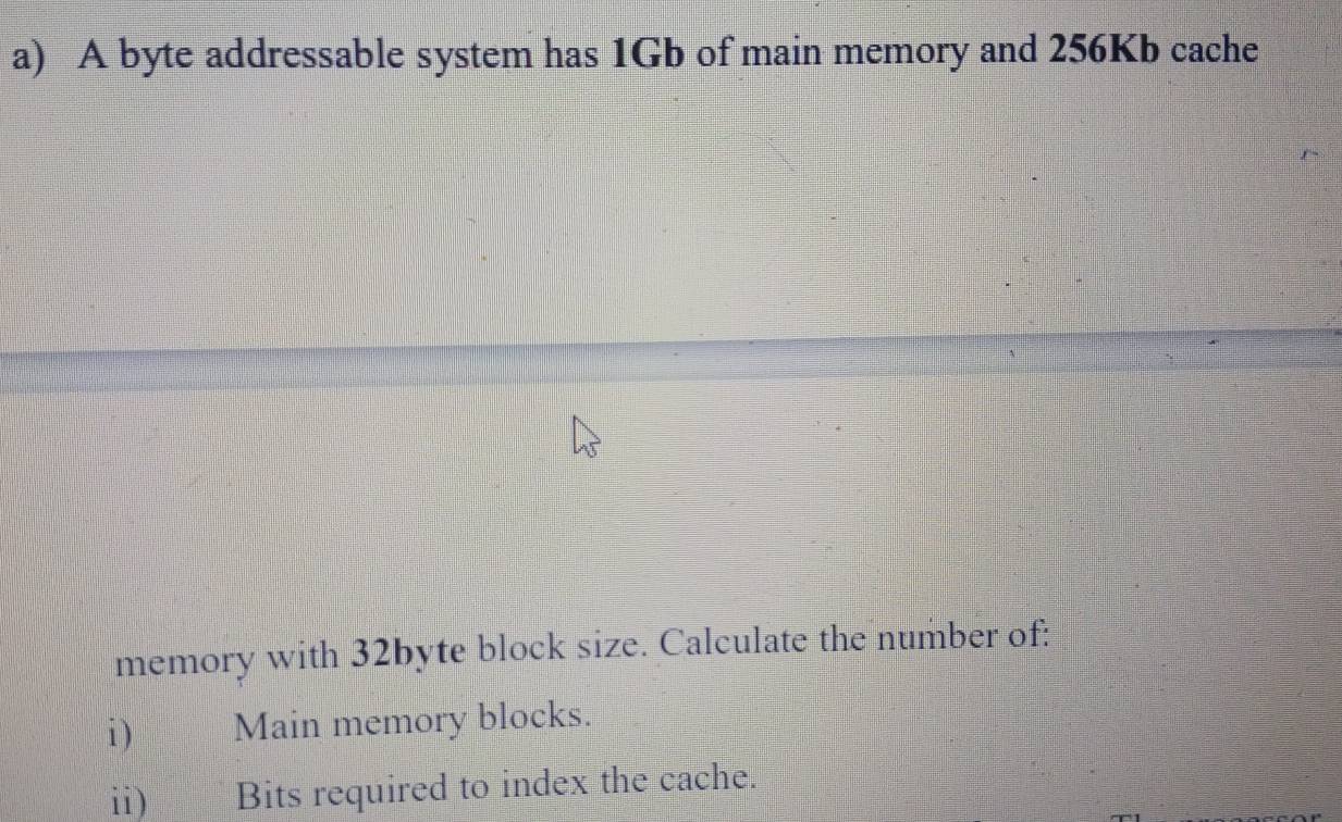 A byte addressable system has 1Gb of main memory and 256Kb cache 
memory with 32byte block size. Calculate the number of: 
i ) Main memory blocks. 
ii) Bits required to index the cache.