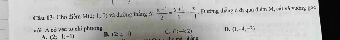 Cho điểm M(2;1;0) và đường thẳng A:  (x-1)/2 = (y+1)/1 = z/-1 . Đ ường thẳng d đi qua điểm M, cắt và vuông góc
với △ cdot 0 vec tơ chi phương D. (1;-4;-2)
A. (2;-1;-1) B. (2;1;-1) C. (1;-4;2)
họ mặt phẳng