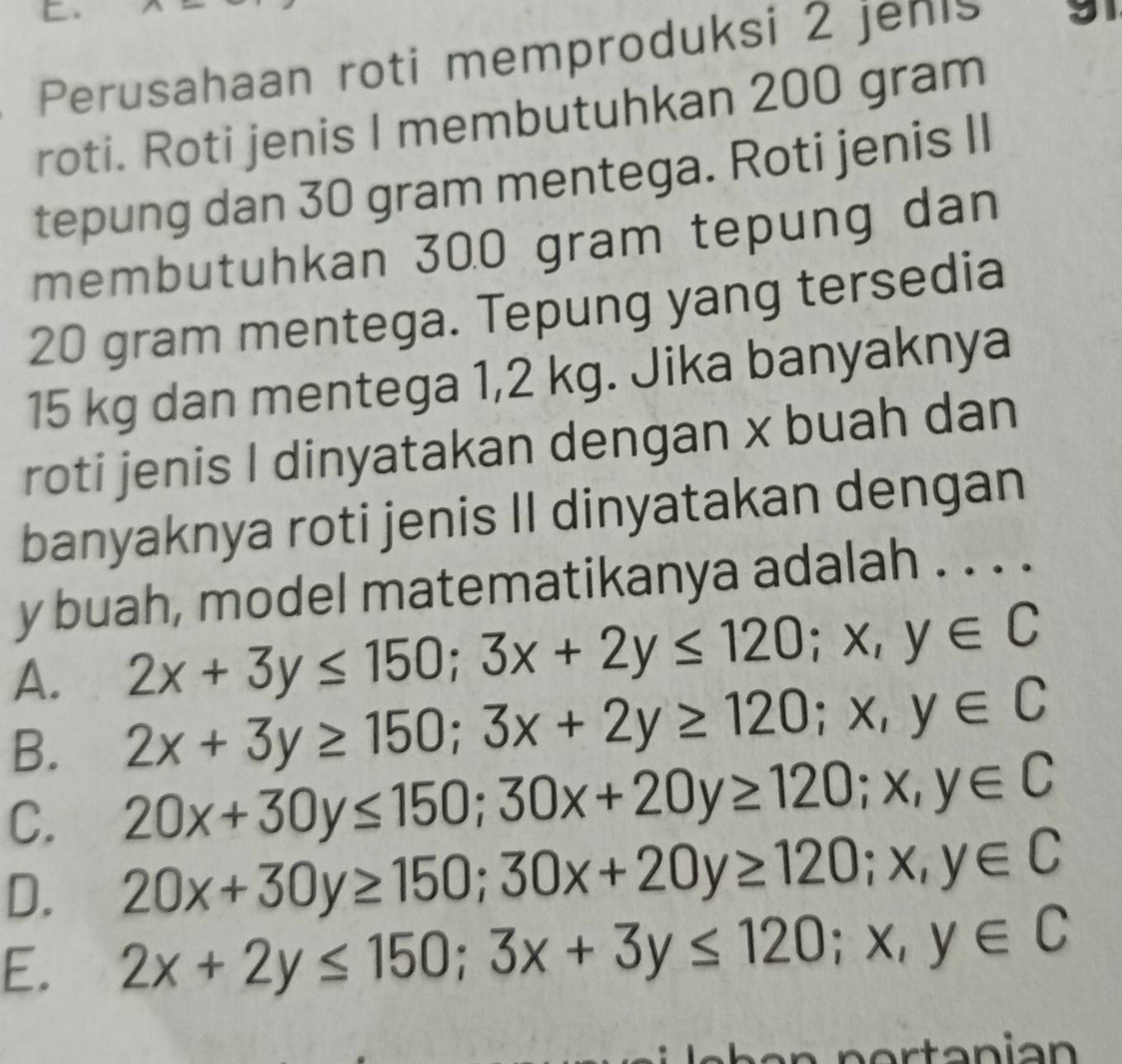 Perusahaan roti memproduksi 2 jehis a
roti. Roti jenis I membutuhkan 200 gram
tepung dan 30 gram mentega. Roti jenis II
membutuhkan 300 gram tepung dan
20 gram mentega. Tepung yang tersedia
15 kg dan mentega 1,2 kg. Jika banyaknya
roti jenis I dinyatakan dengan x buah dan
banyaknya roti jenis II dinyatakan dengan
y buah, model matematikanya adalah . . . .
A. 2x+3y≤ 150; 3x+2y≤ 120; x,y∈ C
B. 2x+3y≥ 150; 3x+2y≥ 120; x,y∈ C
C. 20x+30y≤ 150; 30x+20y≥ 120; x, y∈ C
D. 20x+30y≥ 150; 30x+20y≥ 120; x, y∈ C
E. 2x+2y≤ 150; 3x+3y≤ 120; x,y∈ C
n e r an ian