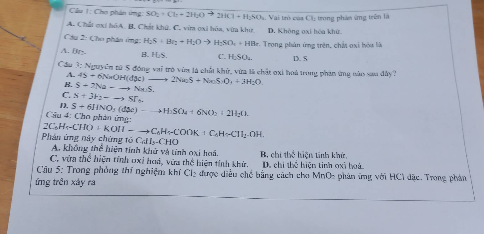 Cho phản ứng: SO_2+Cl_2+2H_2O to 2HCl+H_2SO_4.  Vai trò của Cl. trong phán ứng trên là
A. Chất oxi hóA. B. Chất khử. C. vừa oxi hóa, vừa khứ. D. Không oxi hóa khử.
Câu 2: Cho phản ứng: H_2S+Br_2+H_2Oto H_2SO_4+HBr. :. Trong phản ứng trên, chất oxi hỏa là
A. Br₂. H_2S.
B.
C. H_2SO_4. D. S
Câu 3: Nguyên tử S đóng vai trò vừa là chất khử, vừa là chất oxi hoá trong phản ứng nào sau dây?
A. 4S+6NaOH(dac)to 2Na_2S+Na_2S_2O_3+3H_2O.
B. S+2Nato Na_2S.
C. S+3F_2to SF_6.
D. S+6HNO_3(dac)to H_2SO_4+6NO_2+2H_2O.
Câu 4: Cho phản ứng:
2C_6H_5-CHO+KOHto C_6H_5-COOK+C_6H_5-CH_2-OH.
Phản ứng này chứng tỏ C_6H_5-CHO
A. không thể hiện tính khử và tính oxi hoá. B. chỉ thể hiện tính khử.
C. vừa thể hiện tính oxi hoá, vừa thể hiện tính khử. D. chỉ thể hiện tính oxi hoá.
Câu 5: Trong phòng thí nghiệm khí Cl_2 được điều chế bằng cách cho MnO_2 phản ứng với HCl đặc. Trong phản
ứng trên xảy ra