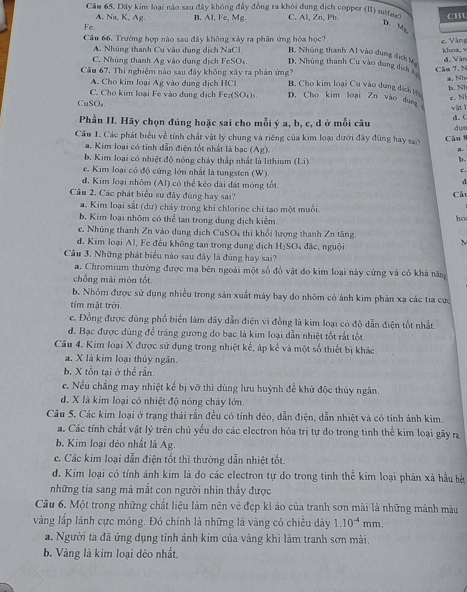 Dãy kim loại nào sau đây không đầy đồng ra khỏi dung dịch copper (II) sulfate?
A. Na, K, Ag. B. AI, Fe, Mg. C. Al, Zn, Pb.
Fe. CHU
D. Mg
Câu 66. Trường hợp nào sau đây không xảy ra phân ứng hóa học? e Vàng
A. Nhúng thanh Cu vào dung dịch NaCl. B  húng thanh  l vào dung ịch M khoa, v
d. Vàn
C. Nhúng thanh Ag vào dung dịch FeSO₄. D. Nhúng thanh Cu vào dung dịch Ag
Câu 7. N
a. Nh
Câu 67. Thí nghiệm nào sau đây không xây ra phản ứng?  B. Cho kim loại Cu vào dung dịch HN
A. Cho kim loại Ag vào dung dịch HCl.
b. Nh
c. N
C. Cho kim loại Fe vào dung dịch Fe_2(SO_4)_3. D. Cho kim loại Zn vào dung vật l
CuSO₄.
Phần II. Hãy chọn đúng hoặc sai cho mỗi ý a, b, c, d ở mỗi câu d. (
dụn
Câu 1. Các phát biểu về tính chất vật lý chung và riêng của kim loại dưới đây đúng hay sai? Câu 8
a. Kim loại có tính dẫn điện tốt nhất là bạc (Ag). a.
b. Kim loại có nhiệt độ nóng chảy thấp nhất là lithium (Li).
b.
c. Kim loại có độ cứng lớn nhất là tungsten (W)
c.
d. Kim loại nhôm (Al) có thể kéo dài dát mỏng tốt.
d
Câu 2. Các phát biểu su đây đúng hay sai?
Câ
a. Kim loại sắt (dư) cháy trong khí chlorine chỉ tạo một muối.
b. Kim loại nhôm có thể tan trong dung dịch kiềm.
ho
c. Nhúng thanh Zn vào dung dịch CuSO4 thì khối lượng thanh Zn tăng.
d. Kim loại Al, Fe đều không tan trong dung dịch H_2SC 04 đặc, nguội.
M
Câu 3. Những phát biểu nào sau đây là đúng hay sai?
a. Chromium thường được mạ bên ngoài một số đồ vật do kim loại này cứng và có khả năng
chống mài mòn tốt.
b. Nhôm được sử dụng nhiều trong sản xuất máy bay do nhôm có ánh kim phản xạ các tia cực
tím mặt trời.
c. Đồng được dùng phổ biến làm dây dẫn điện vì đồng là kim loại có độ dẫn điện tốt nhất.
d. Bạc được dùng để tráng gương do bạc là kim loại dẫn nhiệt tốt rất tốt.
Câu 4. Kim loại X được sử dụng trong nhiệt kế, áp kế và một số thiết bị khác.
a. X là kim loại thủy ngân.
b. X tồn tại ở thể rắn.
c. Nếu chẳng may nhiệt kế bị vỡ thì dùng lưu huỳnh để khử độc thủy ngân.
d. X là kim loại có nhiệt độ nóng chảy lớn.
Câu 5. Các kim loại ở trạng thái rắn đều có tính dẻo, dẫn điện, dẫn nhiệt và có tính ánh kim.
a. Các tính chất vật lý trên chủ yếu do các electron hóa trị tự do trong tinh thể kim loại gây ra
b. Kim loại dẻo nhất là Ag.
c. Các kim loại dẫn điện tốt thì thường dẫn nhiệt tốt.
d. Kim loại có tính ánh kim là do các electron tự do trong tinh thể kim loại phản xả hầu hết
những tia sang mà mắt con người nhìn thấy được
Câu 6. Một trong những chất liệu làm nên vẻ đẹp kì ảo của tranh sơn mài là những mảnh màu
vàng lấp lánh cực mỏng. Đó chính là những lá vàng có chiều dày 1.10^(-4)mm.
a. Người ta đã ứng dụng tính ánh kim của vàng khi làm tranh sơn mài.
b. Vàng là kim loại dẻo nhất.