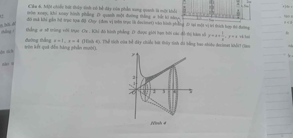 2m
1. 5m x) dx+
Câu 6. Một chiếc bát thủy tỉnh có bề dày của phần xung quanh là một khối
~
tròn xoay, khi xoay hình phẳng D quanh một đường thẳng a bắt kì nào 275 5m
tạo r
2. đó mà khi gắn hệ trục tọa độ Oxy (đơn vị trên trục là decimet) vào hình phẳng D tại một vị trí thích hợp thì đường
n bài đề
a
thẳng / thẳng a sẽ trùng với trục Ox. Khi đó hình phẳng D được giới hạn bởi các đồ thị hàm số y=x+ 1/x , y=x và hai
đường thẳng x=1, x=4 (Hình 4). Thể tích của bề dày chiếc bát thủy tinh đó bằng bao nhiêu decimet khối? (làm
tròn kết quả đến hàng phần mười).
nà
ện tích
nào tr