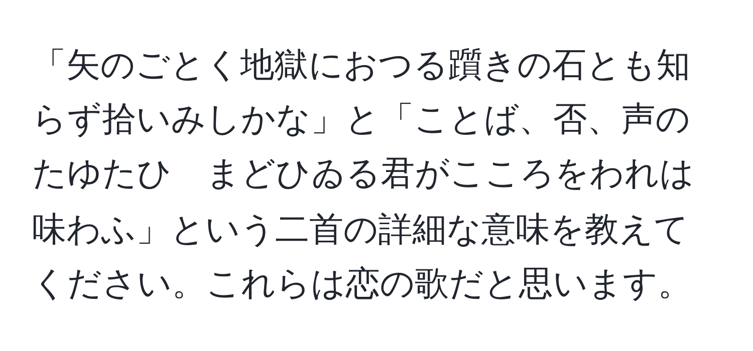 「矢のごとく地獄におつる躓きの石とも知らず拾いみしかな」と「ことば、否、声のたゆたひ　まどひゐる君がこころをわれは味わふ」という二首の詳細な意味を教えてください。これらは恋の歌だと思います。