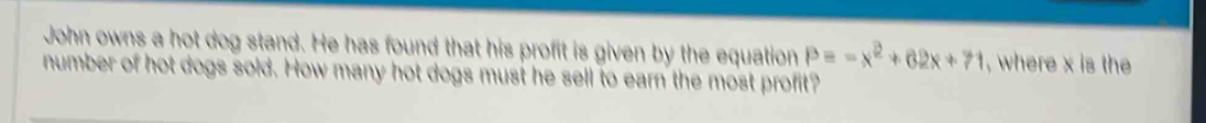 John owns a hot dog stand. He has found that his profit is given by the equation P=-x^2+62x+71 , where x is the 
number of hot dogs sold. How many hot dogs must he sell to earn the most profit?