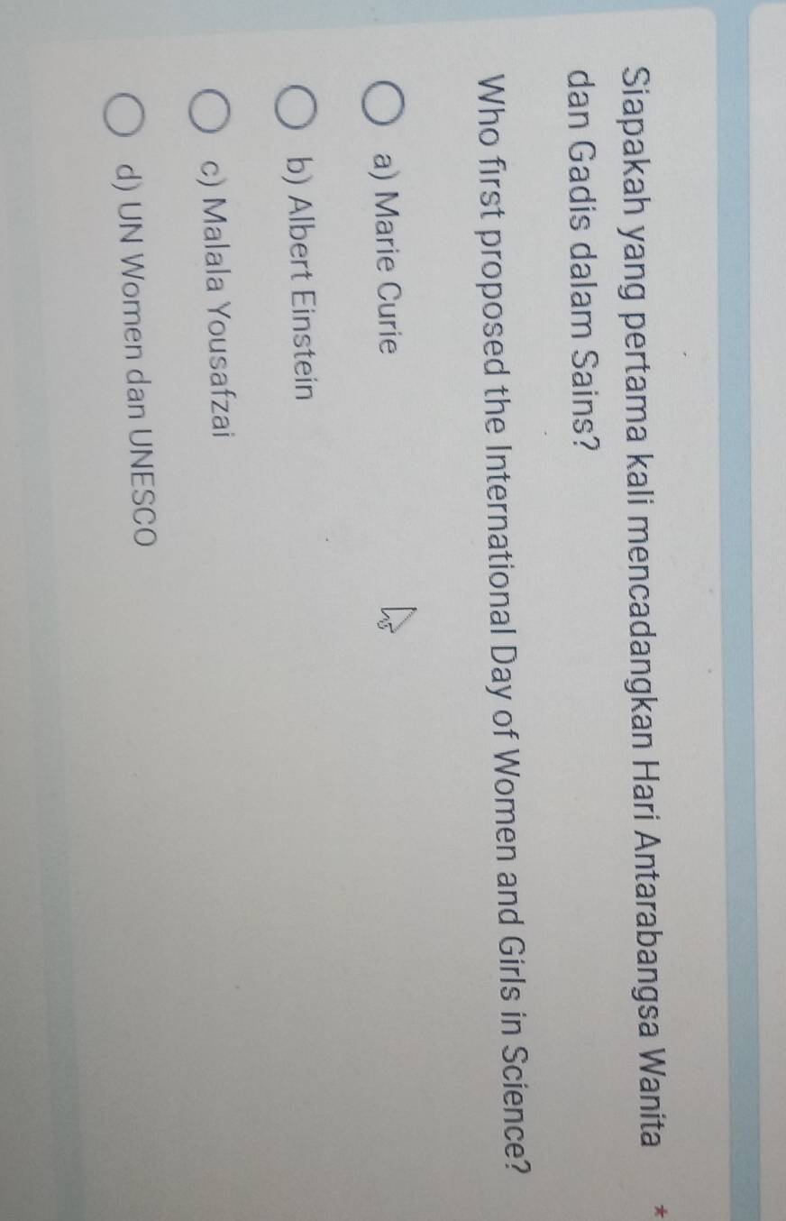 Siapakah yang pertama kali mencadangkan Hari Antarabangsa Wanita *
dan Gadis dalam Sains?
Who first proposed the International Day of Women and Girls in Science?
a) Marie Curie
b) Albert Einstein
c) Malala Yousafzai
d) UN Women dan UNESCO