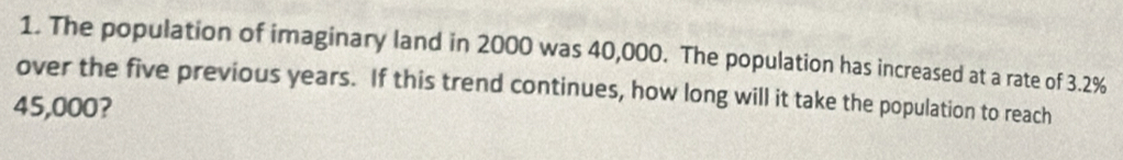 The population of imaginary land in 2000 was 40,000. The population has increased at a rate of 3.2%
over the five previous years. If this trend continues, how long will it take the population to reach
45,000?