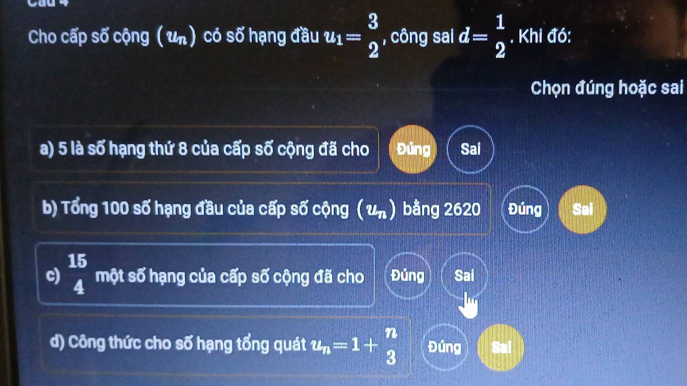 cau
Cho cấp số cộng ( un) có 55' hạng đầu u_1= 3/2  , công sai d= 1/2 . Khi đó:
Chọn đúng hoặc sai
a) 5 là số hạng thứ 8 của cấp số cộng đã cho Đúng Sai
b) Tổng 100 số hạng đầu của cấp số cộng ( un) bằng 2620 Đúng Sai
c) beginarrayr 15 4endarray một số hạng của cấp số cộng đã cho Đúng Sai
d) Công thức cho số hạng tổng quát u_n=1+ n/3  Đúng