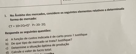 No Âmbito dos mercados, considere os seguintes elementos relativos a determinada 
forma de mercado:
CT=10+2Q+Q^2P=20-2Q
Responda as seguintes questões: 
a) A função de custos indicada é de curto prazo ? Justifique 
b) De que tipo de mercado se trata? Justifique? 
c) Determine a situação óptima de produção 
d) Calcule o valor do lucro total.