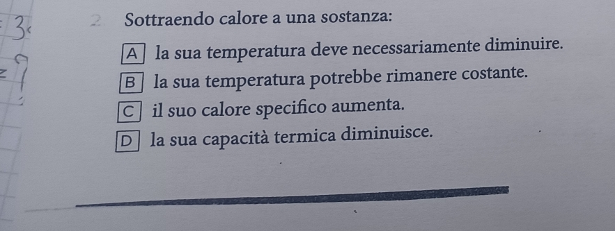 Sottraendo calore a una sostanza:
A la sua temperatura deve necessariamente diminuire.
B la sua temperatura potrebbe rimanere costante.
C] il suo calore specifico aumenta.
De la sua capacità termica diminuisce.