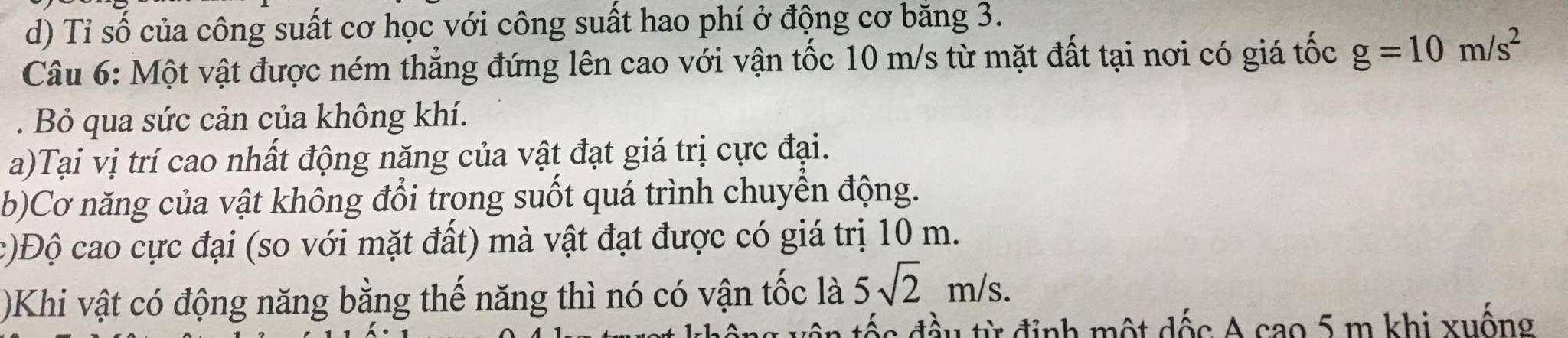 Tỉ số của công suất cơ học với công suất hao phí ở động cơ băng 3. 
Câu 6: Một vật được ném thẳng đứng lên cao với vận tốc 10 m/s từ mặt đất tại nơi có giá tốc g=10m/s^2. Bỏ qua sức cản của không khí. 
a)Tại vị trí cao nhất động năng của vật đạt giá trị cực đại. 
b)Cơ năng của vật không đổi trong suốt quá trình chuyền động. 
c)Độ cao cực đại (so với mặt đất) mà vật đạt được có giá trị 10 m. 
)Khi vật có động năng bằng thế năng thì nó có vận tốc là 5sqrt(2)m/s. 
đầu từ định một dốc A cao 5 m khi xuống