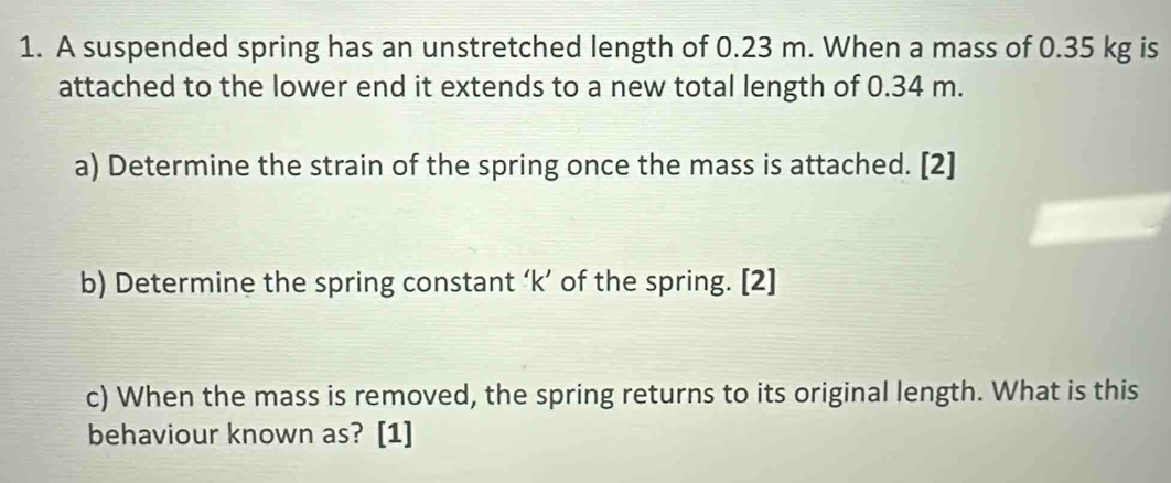 A suspended spring has an unstretched length of 0.23 m. When a mass of 0.35 kg is 
attached to the lower end it extends to a new total length of 0.34 m. 
a) Determine the strain of the spring once the mass is attached. [2] 
b) Determine the spring constant ‘ k ’ of the spring. [2] 
c) When the mass is removed, the spring returns to its original length. What is this 
behaviour known as? [1]