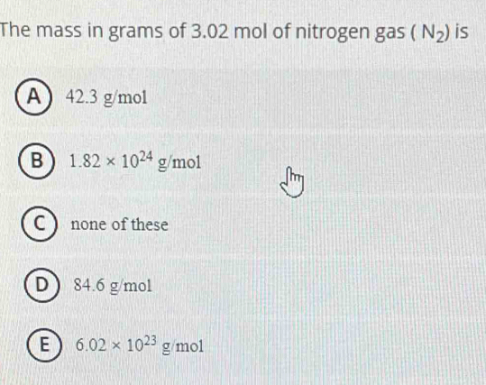 The mass in grams of 3.02 mol of nitrogen gas (N_2) is
A 42.3 g/mol
B 1.82* 10^(24)g/mol
m
C ) none of these
D ) 84.6 g/mol
E 6.02* 10^(23)g/mol