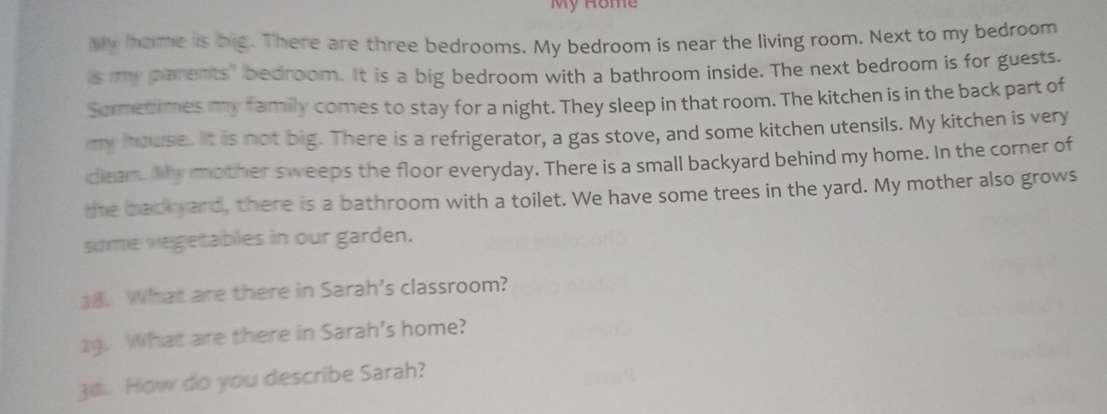 My Hôme 
My home is big. There are three bedrooms. My bedroom is near the living room. Next to my bedroom 
is my parents" bedroom. It is a big bedroom with a bathroom inside. The next bedroom is for guests. 
Sormetimes my family comes to stay for a night. They sleep in that room. The kitchen is in the back part of 
my house. It is not big. There is a refrigerator, a gas stove, and some kitchen utensils. My kitchen is very 
clean. My mother sweeps the floor everyday. There is a small backyard behind my home. In the corner of 
the badkyard, there is a bathroom with a toilet. We have some trees in the yard. My mother also grows 
some vegetables in our garden. 
18. What are there in Sarah's classroom? 
19. What are there in Sarah's home? 
3o. How do you describe Sarah?