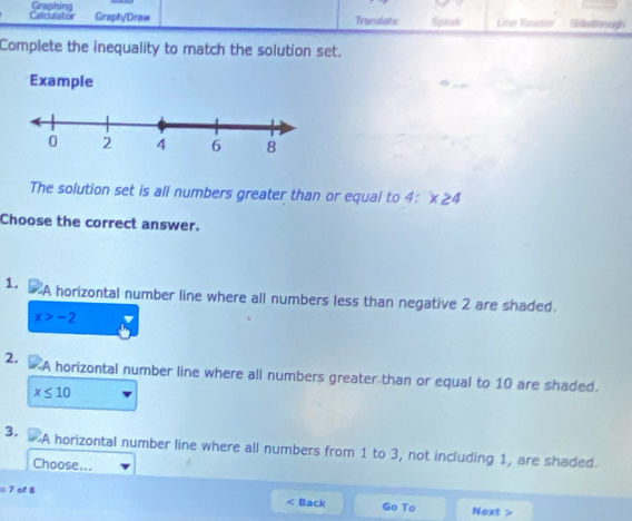 Translate 
Calculator Graphing Graph/Draw Sipera Gine Rauder S tthrougl 
Complete the inequality to match the solution set. 
Example 
The solution set is all numbers greater than or equal to 4 : x≥ 4
Choose the correct answer. 
1. A horizontal number line where all numbers less than negative 2 are shaded.
x>-2
2. A horizontal number line where all numbers greater than or equal to 10 are shaded.
x≤ 10
3. A horizontal number line where all numbers from 1 to 3, not including 1, are shaded. 
Choose...
∠ 1
=7 of B Back Go To Next >