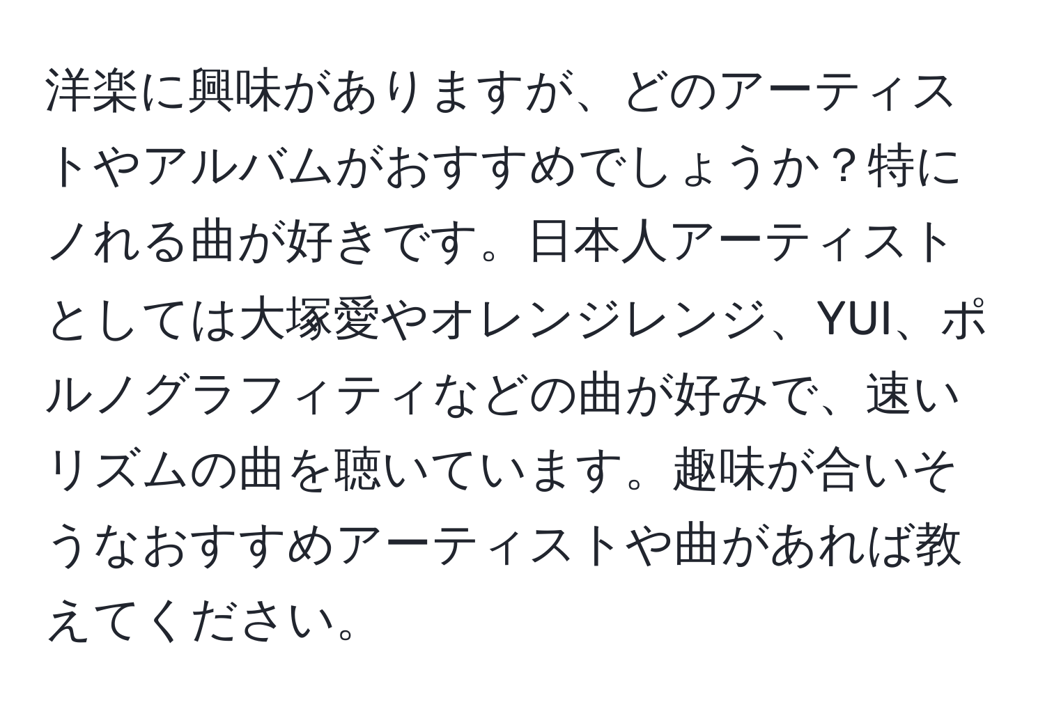 洋楽に興味がありますが、どのアーティストやアルバムがおすすめでしょうか？特にノれる曲が好きです。日本人アーティストとしては大塚愛やオレンジレンジ、YUI、ポルノグラフィティなどの曲が好みで、速いリズムの曲を聴いています。趣味が合いそうなおすすめアーティストや曲があれば教えてください。