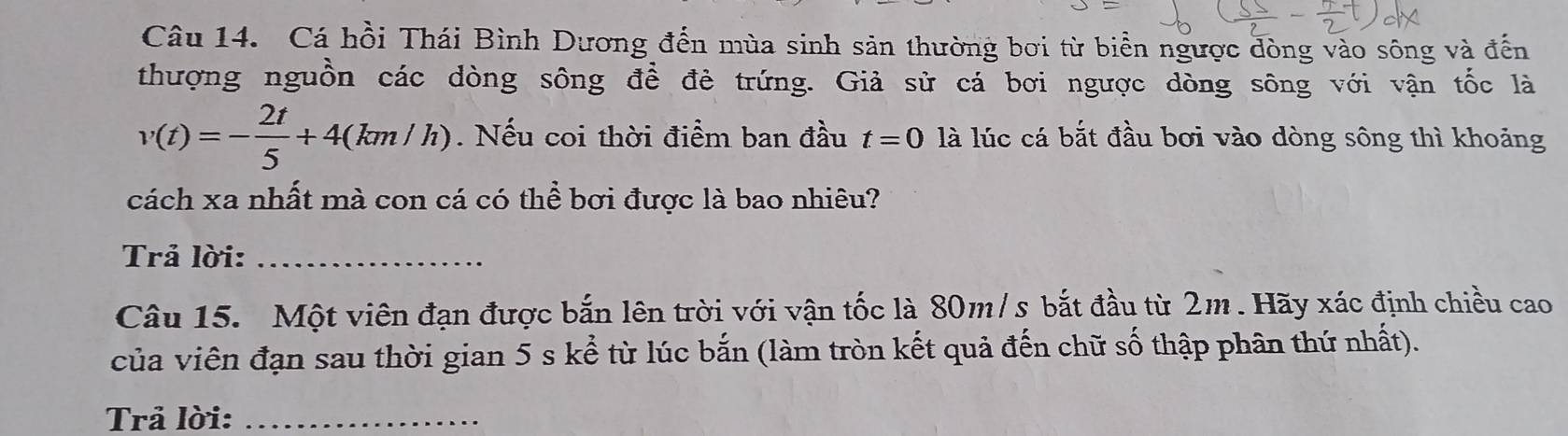 Cá hồi Thái Bình Dương đến mùa sinh sản thường bơi từ biển ngược đòng vào sông và đến 
thượng nguồn các dòng sông để đẻ trứng. Giả sử cá bơi ngược dòng sông với vận tốc là
v(t)=- 2t/5 +4(km/h). Nếu coi thời điểm ban đầu t=0 là lúc cá bắt đầu bơi vào dòng sông thì khoảng 
cách xa nhất mà con cá có thể bơi được là bao nhiêu? 
Trả lời:_ 
Câu 15. Một viên đạn được bắn lên trời với vận tốc là 80m/s bắt đầu từ 2m. Hãy xác định chiều cao 
của viên đạn sau thời gian 5 s kể từ lúc bắn (làm tròn kết quả đến chữ số thập phân thứ nhất). 
Trả lời:_