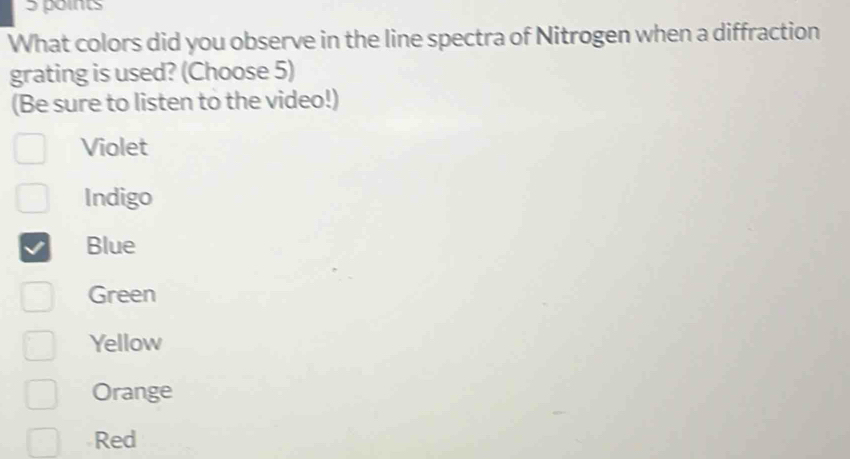 What colors did you observe in the line spectra of Nitrogen when a diffraction
grating is used? (Choose 5)
(Be sure to listen to the video!)
Violet
Indigo
Blue
Green
Yellow
Orange
Red