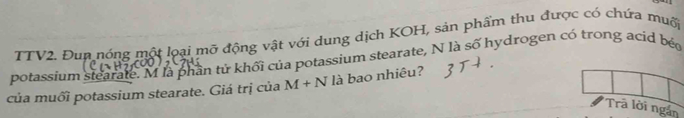 TTV2. Đun nóng một loại mỡ động vật với dung dịch KOH, sản phẩm thu được có chứa muối 
potassium stearate. M là phần tử khối của potassium stearate, N là số hydrogen có trong acid béo 
của muối potassium stearate. Giá trị của M+N là bao nhiêu? 
Trã lời ngắn