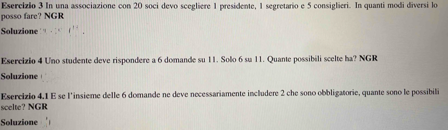 Esercizio 3 In una associazione con 20 soci devo scegliere 1 presidente, 1 segretario e 5 consiglieri. In quanti modi diversi lo 
posso fare? NGR 
Soluzione 
Esercizio 4 Uno studente deve rispondere a 6 domande su 11. Solo 6 su 11. Quante possibili scelte ha? NGR 
Soluzione 
Esercizio 4.1 E se l’insieme delle 6 domande ne deve necessariamente includere 2 che sono obbligatorie, quante sono le possibili 
scelte? NGR 
Soluzione