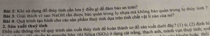 Khi sử dụng đồ thủy tinh cần lưu ý điều gì đề đảm bảo an toàn? 
Bài 3: Giải thích vì sao NaOH rắn được bảo quản trong lọ nhựa mà không bảo quản trong lọ thủy tinh ? 
Bài 4: Quá trình tạo hình cho các sản phẩm thuỷ tinh dựa trên tính chất vật lí nào của nó? 
2. Sân xuất thuỷ tinh 
Điền các thông tin yề quy trình sản xuất thủy tinh để hoàn thành sơ đồ sản xuất dưới đây? (1) ủ; (2) định hì 
liên hị nguyên liêu: (6) Silica (SiO_2) Ở ở dạng cát trắng, thạch anh, mảnh vụn thuỷ tinh; sod 
khuôn hoặc thổi