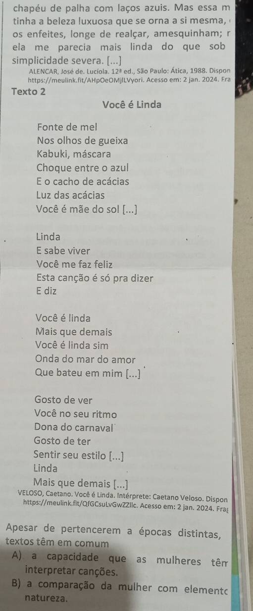 chapéu de palha com laços azuis. Mas essa m
tinha a beleza luxuosa que se orna a si mesma, 
os enfeites, longe de realçar, amesquinham; r
ela me parecia mais linda do que sob
simplicidade severa. [...]
ALENCAR, José de. Lucíola. 12ª ed., São Paulo: Ática, 1988. Dispon
https://meulink.fit/AHpOeOMjlLVyori. Acesso em: 2 jan. 2024. Era
Texto 2
Você é Linda
Fonte de mel
Nos olhos de gueixa
Kabuki, máscara
Choque entre o azul
E o cacho de acácias
Luz das acácias
Você é mãe do sol [...]
Linda
E sabe viver
Você me faz feliz
Esta canção é só pra dizer
E diz
Você é linda
Mais que demais
Você é linda sim
Onda do mar do amor
Que bateu em mim [...]
Gosto de ver
Você no seu ritmo
Dona do carnaval
Gosto de ter
Sentir seu estilo [...]
Linda
Mais que demais [...]
VELOSO, Caetano. Você é Linda. Intérprete: Caetano Veloso. Dispon
https://meulink.fit/QfGCsuLvGwZZllc. Acesso em: 2 jan. 2024. Frag
Apesar de pertencerem a épocas distintas,
textos têm em comum
A) a capacidade que as mulheres têm
interpretar canções.
B) a comparação da mulher com elemento
natureza.