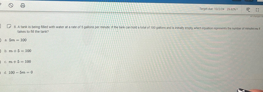 Target due: 10/2/24 29.62% *
All changes s
8. A tank is being filled with water at a rate of 5 gallons per minute. If the tank can hold a total of 100 gallons and is initially empty, which equation represents the number of minutes m it
takes to fill the tank?
a. 5m=100
b. m/ 5=100
c. m+5=100
d. 100-5m=0