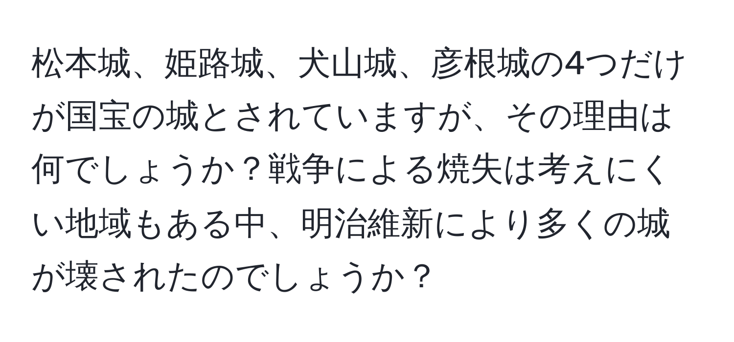 松本城、姫路城、犬山城、彦根城の4つだけが国宝の城とされていますが、その理由は何でしょうか？戦争による焼失は考えにくい地域もある中、明治維新により多くの城が壊されたのでしょうか？