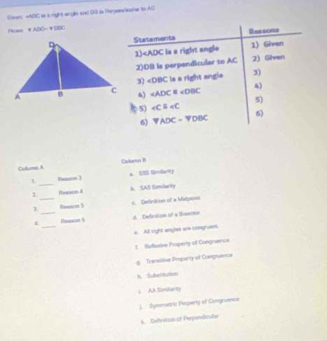 Giver: ie s right angle and DIll is Perpendicular to AD
Prowe vADO=vDOC
Statements Reasone
1) ∠ P ADC is a right angle 1) Given
2) DB is perpendicular to AC 2) Glven
3) ∠ DBC ls a right angle 3)
∠ ADC≌ ∠ DBC
4)
4)
5) ∠ Cequiv ∠ C 5)
6) VADC-VDBC 6)
Columes A Column B
1 _Reason 3 a. SSS Similarity
2 Reason 4 b. SAS Similarity
3._ Reason 5 c. Delinition of a Midpoint
_
4_ Reason 6 d. Definition of a Bisector
e. All right angles are congruent.
f. Reflexive Property of Congruence
g. Transitive Property of Congruence
h. Substitution
i. AA Similarity
). Symmetric Property of Congruence
k. Definition of Perpendicular