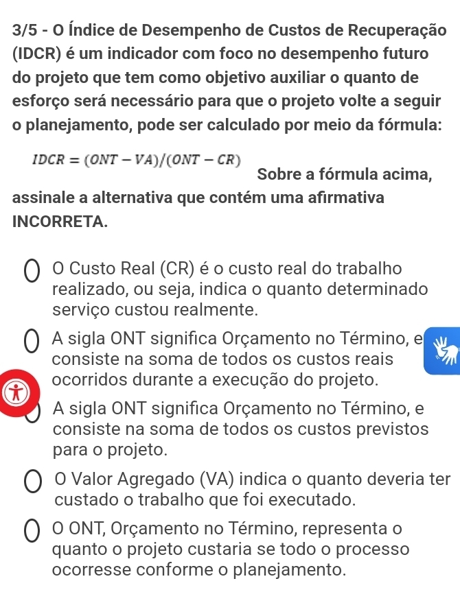 3/5 - O Índice de Desempenho de Custos de Recuperação
(IDCR) é um indicador com foco no desempenho futuro
do projeto que tem como objetivo auxiliar o quanto de
esforço será necessário para que o projeto volte a seguir
o planejamento, pode ser calculado por meio da fórmula:
IDCR=(ONT-VA)/(ONT-CR)
Sobre a fórmula acima,
assinale a alternativa que contém uma afırmativa
INCORRETA.
O Custo Real (CR) é o custo real do trabalho
realizado, ou seja, indica o quanto determinado
serviço custou realmente.
A sigla ONT significa Orçamento no Término, e
consiste na soma de todos os custos reais
ocorridos durante a execução do projeto.
A sigla ONT significa Orçamento no Término, e
consiste na soma de todos os custos previstos
para o projeto.
O Valor Agregado (VA) indica o quanto deveria ter
custado o trabalho que foi executado.
O ONT, Orçamento no Término, representa o
quanto o projeto custaria se todo o processo
ocorresse conforme o planejamento.