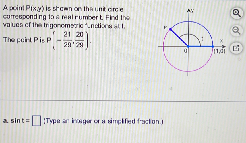 A point P(x,y) is shown on the unit circle
corresponding to a real number t. Find the
values of the trigonometric functions at t. 
The point P is P(- 21/29 , 20/29 ).
a. sin t=□ (Type an integer or a simplified fraction.)