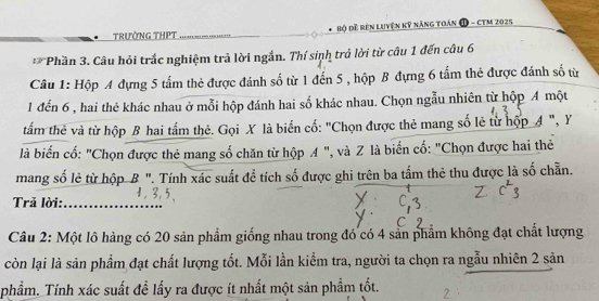 TRườNG THPT _ Bộ Đề Rên Luyện kỹ năng toán D - cTM 2025 
** Phần 3. Câu hỏi trắc nghiệm trả lời ngắn. Thí sinh trả lời từ câu 1 đến câu 6 
Câu 1: Hộp A đựng 5 tấm thẻ được đánh số từ 1 đến 5 , hộp B đựng 6 tấm thẻ được đánh số từ
1 đến 6 , hai thẻ khác nhau ở mỗi hộp đánh hai số khác nhau. Chọn ngẫu nhiên từ hộp A một 
tấm thẻ và từ hộp B hai tấm thẻ. Gọi X là biến cố: "Chọn được thẻ mang số lẻ từ hộp A ", Y
là biển cố: "Chọn được thẻ mang số chăn từ hộp A ", và Z là biến cố: "Chọn được hai thẻ 
mang số lẻ từ hộp B ". Tính xác suất để tích số được ghi trên ba tấm thẻ thu được là số chẵn. 
Trả lời:_ 
Câu 2: Một lô hàng có 20 sản phẩm giống nhau trong đó có 4 sản phẩm không đạt chất lượng 
còn lại là sản phẩm đạt chất lượng tốt. Mỗi lần kiểm tra, người ta chọn ra ngẫu nhiên 2 sản 
phẩm. Tính xác suất đề lấy ra được ít nhất một sản phẩm tốt.