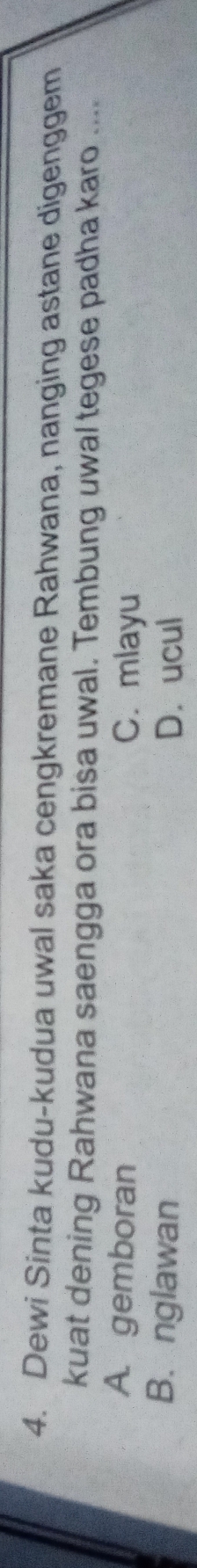 Dewi Sinta kudu-kudua uwal saka cengkremane Rahwana, nanging astane digenggem
kuat dening Rahwana saengga ora bisa uwal. Tembung uwal tegese padha karo ....
A. gemboran C. mlayu
B. nglawan D. ucul