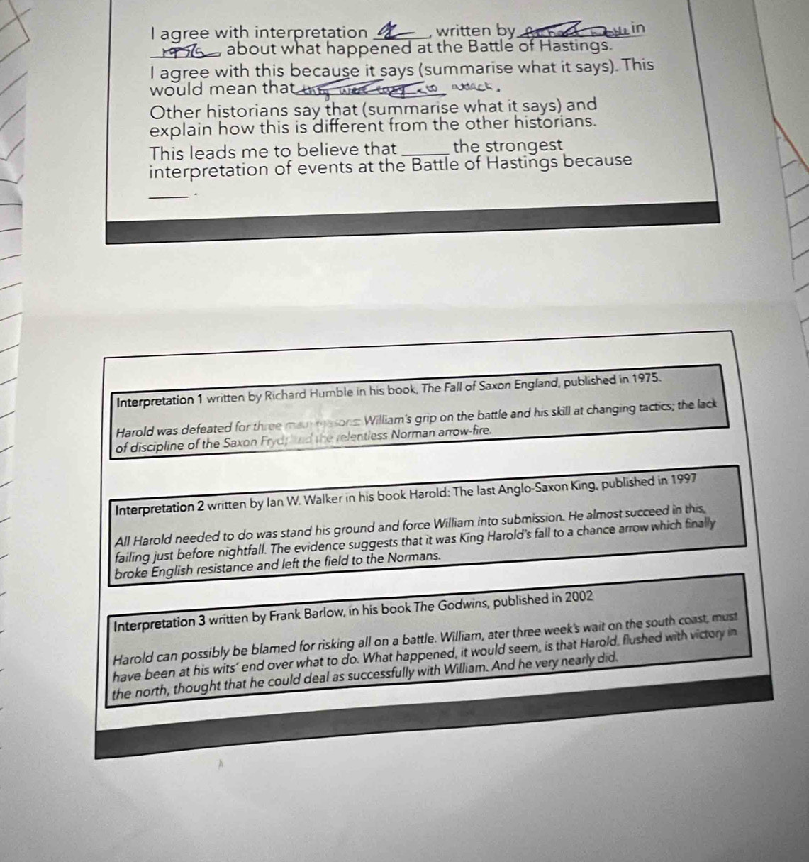 agree with interpretation _, written by _n 
about what happened at the Battle of Hastings. 
I agree with this because it says (summarise what it says). This 
would mean that_ 
Other historians say that (summarise what it says) and 
explain how this is different from the other historians. 
This leads me to believe that _the strongest 
interpretation of events at the Battle of Hastings because 
_、 
Interpretation 1 written by Richard Humble in his book, The Fall of Saxon England, published in 1975. 
Harold was defeated for three mai masons: William's grip on the battle and his skill at changing tactics; the lack 
of discipline of the Saxon Fryd; knd the relentless Norman arrow-fire. 
Interpretation 2 written by Ian W. Walker in his book Harold: The last Anglo-Saxon King, published in 1997 
All Harold needed to do was stand his ground and force William into submission. He almost succeed in this 
failing just before nightfall. The evidence suggests that it was King Harold's fall to a chance arrow which finally 
broke English resistance and left the field to the Normans. 
Interpretation 3 written by Frank Barlow, in his book The Godwins, published in 2002 
Harold can possibly be blamed for risking all on a battle. William, ater three week's wait on the south coast, must 
have been at his wits’ end over what to do. What happened, it would seem, is that Harold, flushed with victory in 
the north, thought that he could deal as successfully with William. And he very nearly did.