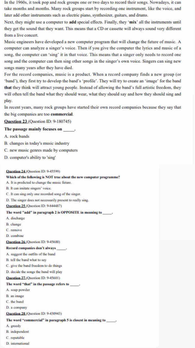 In the 1960s, it took pop and rock groups one or two days to record their songs. Nowadays, it can
take months and months. Many rock groups start by recording one instrument, like the voice, and
later add other instruments such as electric piano, synthesizer, guitars, and drums.
Next, they might use a computer to add special effects. Finally, they ‘mix’ all the instruments until
they get the sound that they want. This means that a CD or cassette will always sound very different
from a live concert.
Music engineers have developed a new computer program that will change the future of music. A
computer can analyze a singer’s voice. Then if you give the computer the lyrics and music of a
song, the computer can ‘sing’ it in that voice. This means that a singer only needs to record one
song and the computer can then sing other songs in the singer’s own voice. Singers can sing new
songs many years after they have died.
For the record companies, music is a product. When a record company finds a new group (or
‘band’), they first try to develop the band’s ‘profile’. They will try to create an ‘image’ for the band
that they think will attract young people. Instead of allowing the band’s full artistic freedom, they
will often tell the band what they should wear, what they should say and how they should sing and
play.
In recent years, many rock groups have started their own record companies because they say that
the big companies are too commercial.
Question 23 (Question ID: 9-180745)
The passage mainly focuses on _.
A. rock bands
B. changes in today's music industry
C. new music genres made by computers
D. computer's ability to 'sing'
Question 24 (Question ID: 9-45599)
Which of the following is NOT true about the new computer programme?
A. It is predicted to change the music future.
B. It can imitate singers' voice.
C. It can sing only one recorded song of the singer.
D. The singer does not necessarily present to really sing.
Question 25 (Question ID: 9-844487)
The word "add" in paragraph 2 is OPPOSITE in meaning to_
A. discharge
B. change
C. remove
D. combine
Question 26 (Question ID: 9-45600)
Record companies don’t always_
A. suggest the outfits of the band
B. tell the band what to say
C. give the band freedom to do things
D. decide the songs the band will play
Question 27 (Question ID: 9-45601)
The word “that” in the passage refers to_
A. soap powder
B. an image
C. the band
D. a company
Question 28 (Question ID: 9-430943)
The word “commercial” in paragraph 5 is closest in meaning to
A. greedy
B. independent
C. reputable
D. international
