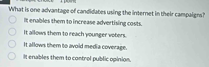 Ipoint
What is one advantage of candidates using the internet in their campaigns?
It enables them to increase advertising costs.
It allows them to reach younger voters.
It allows them to avoid media coverage.
It enables them to control public opinion.