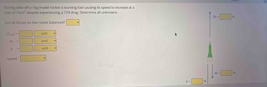 During take-off a 5kg model rocket is burning fuel causing its speed to increase at a
rate of 3m/s^2 despite experiencing a 70N drag. Determine all unknowns.
Th=□ N
Are all forces on the rocket balanced?
|F_net|= unit
m= unit
a= unit
speed :
W=□ N
D=□ N