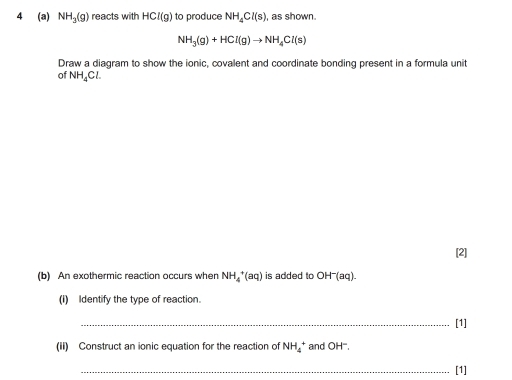 4 (a) NH_3(g) reacts with HCl(g) to produce NH_4Cl(s) , as shown.
NH_3(g)+HCl(g)to NH_4Cl(s)
Draw a diagram to show the ionic, covalent and coordinate bonding present in a formula unit 
of NH_4Cl. 
[2] 
(b) An exothermic reaction occurs when NH_4^(+(aq) is added to OH^-)(aq). 
(I) Identify the type of reaction. 
_[1] 
(ii) Construct an ionic equation for the reaction of NH_4^+ and OH. 
_[1]