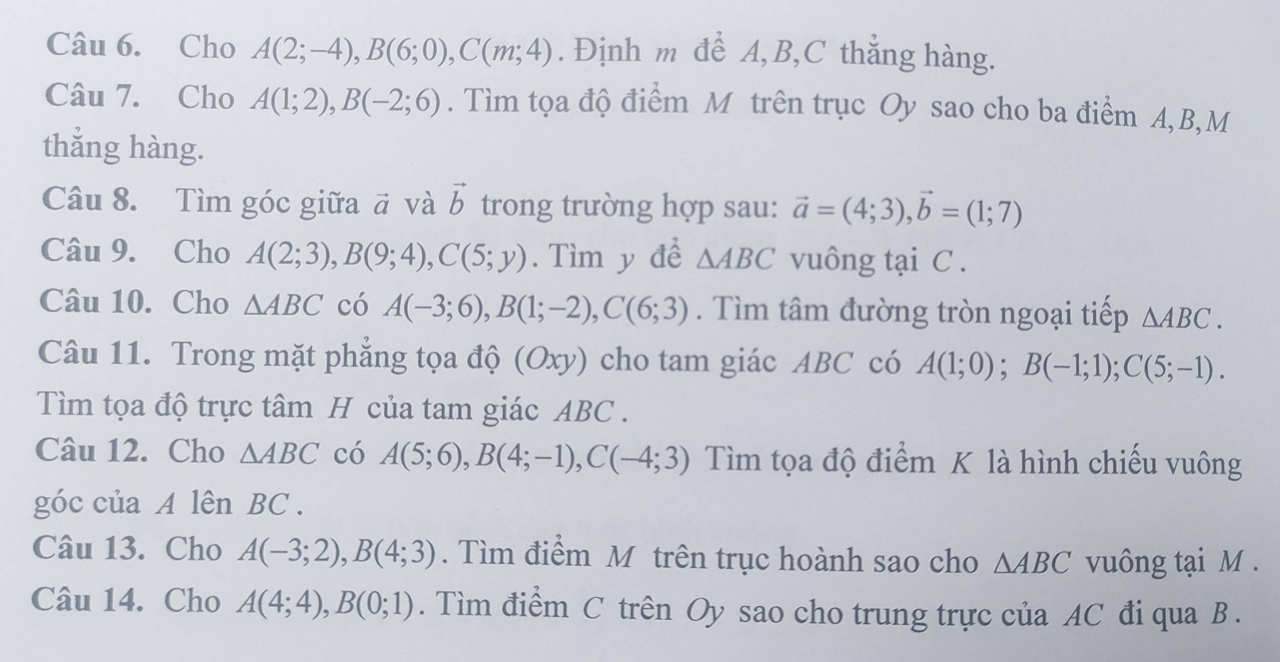 Cho A(2;-4), B(6;0), C(m;4). Định m để A, B, C thắng hàng. 
Câu 7. Cho A(1;2), B(-2;6). Tìm tọa độ điểm M trên trục Oy sao cho ba điểm A, B,M 
thắng hàng. 
Câu 8. Tìm góc giữa # và vector b trong trường hợp sau: vector a=(4;3), vector b=(1;7)
Câu 9. Cho A(2;3), B(9;4), C(5;y). Tìm y để △ ABC vuông tại C. 
Câu 10. Cho △ ABC có A(-3;6), B(1;-2), C(6;3). Tìm tâm đường tròn ngoại tiếp △ ABC. 
Câu 11. Trong mặt phẳng tọa độ (Oxy) cho tam giác ABC có A(1;0); B(-1;1); C(5;-1). 
Tìm tọa độ trực tâm H của tam giác ABC. 
Câu 12. Cho △ ABC có A(5;6), B(4;-1), C(-4;3) Tìm tọa độ điểm K là hình chiếu vuông 
góc của A lên BC. 
Câu 13. Cho A(-3;2), B(4;3). Tìm điểm M trên trục hoành sao cho △ ABC vuông tại M. 
Câu 14. Cho A(4;4), B(0;1). Tìm điểm C trên Oy sao cho trung trực của AC đi qua B.