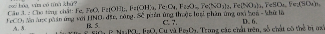 oxi hóa, vừa có tính khử?
Câu 3. : Cho từng chất: Fe Fe, FeO, Fe(OH)_2, Fe(OH)_3, Fe_3O_4, Fe_2O_3, Fe(NO_3)_2, Fe(NO_3)_3, FeSO_4, Fe_2(SO_4)_3,
FeCO_3 lần lượt phản ứng với HNO_3dac , nóng. Sô phản ứng thuộc loại phản ứng oxi hoá - khử là
C. 7. D. 6.
A. 8.
B. 5.
CiO_2PNa_3PO_4.FeO D, Cu và Fe_2O_3. Trong các chất trên, số chất có thể bị oxi