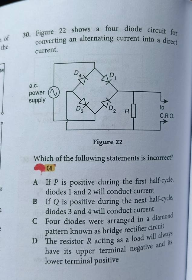 of
30. Figure 22 shows a four diode circuit for
converting an alternating current into a direct
the
current.
te
。
。
Which of the following statements is incorrect?
C4
A If P is positive during the first half-cycle,
s
diodes 1 and 2 will conduct current
B If Q is positive during the next half-cycle,
diodes 3 and 4 will conduct current
C Four diodes were arranged in a diamond
pattern known as bridge rectifier circuit
D The resistor R acting as a load will always
have its upper terminal negative and its 
lower terminal positive