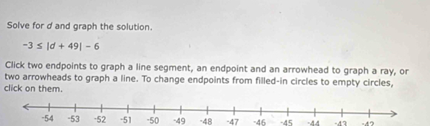 Solve for d and graph the solution.
-3≤ |d+49|-6
Click two endpoints to graph a line segment, an endpoint and an arrowhead to graph a ray, or 
two arrowheads to graph a line. To change endpoints from filled-in circles to empty circles, 
click on them.
-50 -49 -48 -47 -46 -45 -44 -43 -42