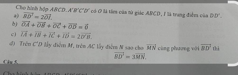 Cho hình hộp ABCD. A'B'C'D' có O là tâm của tứ giác ABCD, I là trung điểm của DD'.
a) vector BD'=2vector OI.
b) vector OA+vector OB+vector OC+vector OD=vector 0
c) vector IA+vector IB+vector IC+vector ID=2vector D'B.
d) Trên C'D ấy điểm M, trên AC lấy điểm N sao cho vector MN cùng phương với vector BD' thì
vector BD'=3vector MN. 
Câu 5.
Cho hi