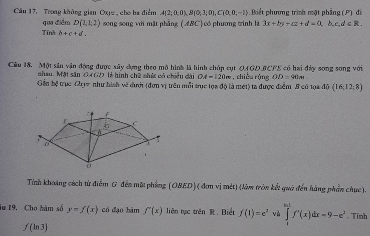 Trong không gian Oxyz , cho ba điểm A(2;0;0), B(0;3;0), C(0;0;-1) Biết phương trình mặt phẳng (P) đi 
qua điểm D(1;1;2) song song với mặt phẳng (ABC)có phương trình là 3x+by+cz+d=0, b, c, d∈ R. 
Tính b+c+d. 
Câu 18. Một sân vận động được xây dựng theo mô hình là hình chóp cụt OAGD. BCFE có hai đáy song song với 
nhau. Mặt sân OAGD là hình chữ nhật có chiều dài OA=120m , chiều rộng OD=90m. 
Gắn hệ trục Oxyz như hình vẽ dưới (đơn vị trên mỗi trục tọa độ là mét) ta được điểm B có tọa độ (16;12;8)
Tính khoảng cách từ điểm G đến mặt phẳng (OBED) ( đơn vị mét) (làm tròn kết quả đến hàng phần chục). 
âu 19. Cho hàm số y=f(x) có đạo hàm f'(x) liên tục trên R. Biết f(1)=e^2 và ∈tlimits _1^((ln 3)f'(x)dx=9-e^2). Tính
f(ln 3)