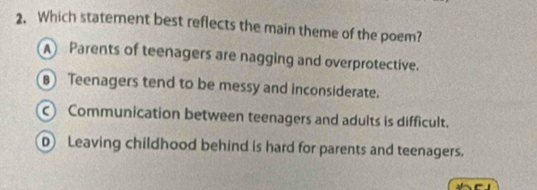 Which staterent best reflects the main theme of the poem?
A Parents of teenagers are nagging and overprotective.
B Teenagers tend to be messy and inconsiderate.
c) Communication between teenagers and adults is difficult.
D) Leaving childhood behind is hard for parents and teenagers.