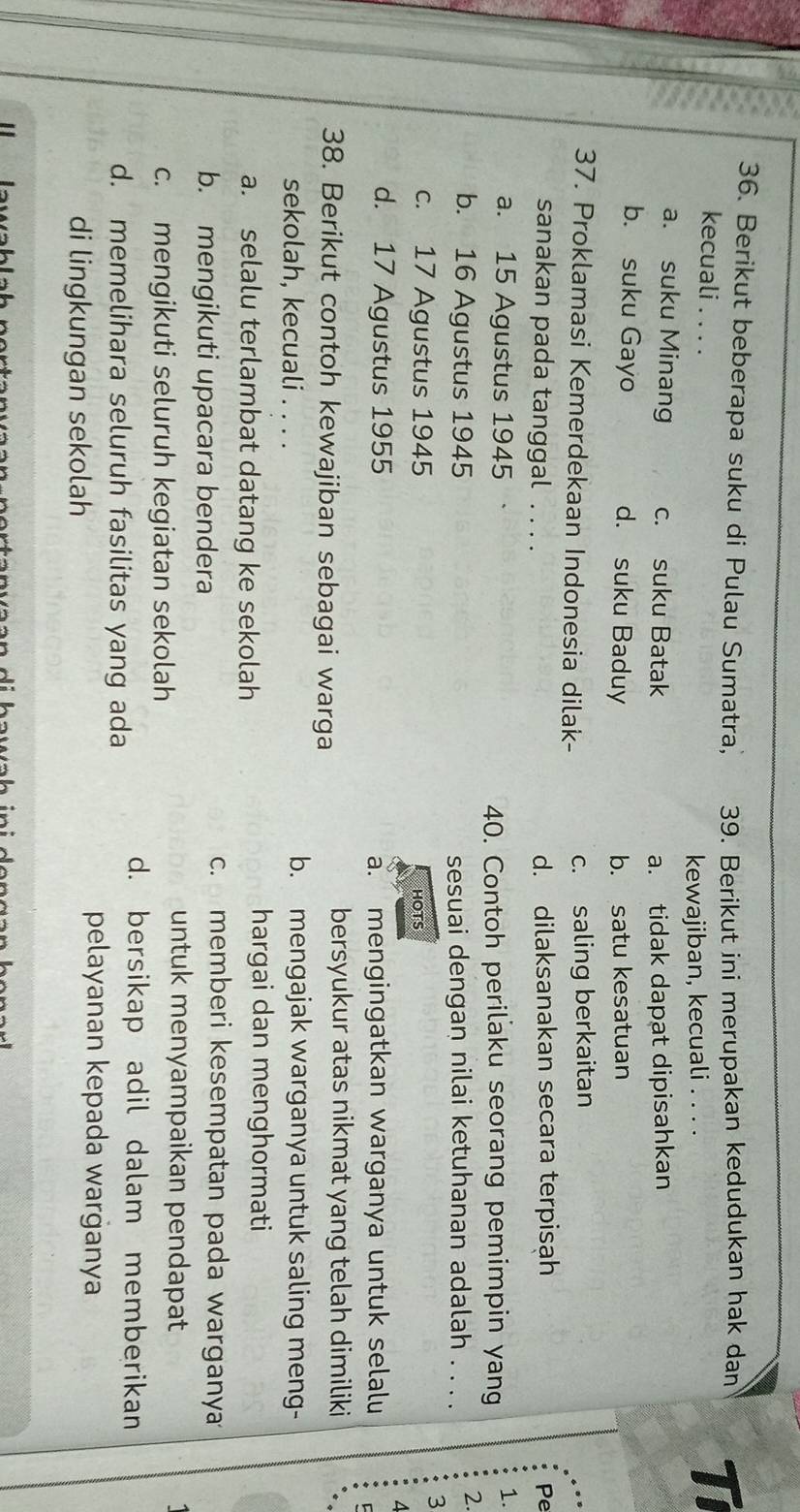 Berikut beberapa suku di Pulau Sumatra, 39. Berikut ini merupakan kedudukan hak dan T
kecuali . . . .
kewajiban, kecuali . . . .
a. suku Minang c. suku Batak a. tidak dapat dipisahkan
b. suku Gayo d. suku Baduy b. satu kesatuan
37. Proklamasi Kemerdekaan Indonesia dilak-
c. saling berkaitan
sanakan pada tanggal . . . . d. dilaksanakan secara terpisah Pe
a. 15 Agustus 1945
40. Contoh perilaku seorang pemimpin yang 1.
2.
b. 16 Agustus 1945 sesuai dengan nilai ketuhanan adalah . . . .
3
c. 17 Agustus 1945 HOTS
A
d. 17 Agustus 1955 a. mengingatkan warganya untuk selalu
38. Berikut contoh kewajiban sebagai warga
bersyukur atas nikmat yang telah dimiliki
sekolah, kecuali . . . . b. mengajak warganya untuk saling meng-
a. selalu terlambat datang ke sekolah
hargai dan menghormati
b. mengikuti upacara bendera
c. memberi kesempatan pada warganya
c. mengikuti seluruh kegiatan sekolah
untuk menyampaikan pendapat
d. memelihara seluruh fasilitas yang ada
d. bersikap adil dalam memberikan
di lingkungan sekolah
pelayanan kepada warganya
..